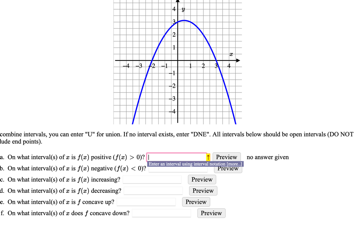 -4-3 12-1
4
a. On what interval(s) of x is f(x) positive (ƒ(x) > 0)? |
b. On what interval(s) of x is f(x) negative (ƒ(x) < 0)?'
c. On what interval(s) of x is f(x) increasing?
d. On what interval(s) of x is f(x) decreasing?
e. On what interval(s) of x is f concave up?
f. On what interval(s) of a does f concave down?
3
2
1
-2
-3
-4
7
2
combine intervals, you can enter "U" for union. If no interval exists, enter "DNE". All intervals below should be open intervals (DO NOT
lude end points).
Preview
Preview
x
Preview
4
Enter an interval using interval notation [more..]
Preview
Preview no answer given
Preview