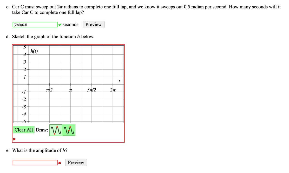 c. Car C must sweep out 27 radians to complete one full lap, and we know it sweeps out 0.5 radian per second. How many seconds will it
take Car C to complete one full lap?
(2pi)/0.5
d. Sketch the graph of the function h below.
3
2
1
*
-1
-2
-3
h(t)
✓ seconds
π/2
Clear All Draw: MM
π
e. What is the amplitude of h?
Preview
Preview
3/2
2π
t