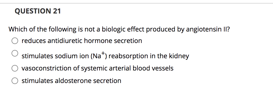 QUESTION 21
Which of the following is not a biologic effect produced by angiotensin II?
reduces antidiuretic hormone secretion
stimulates sodium ion (Na*) reabsorption in the kidney
vasoconstriction of systemic arterial blood vessels
stimulates aldosterone secretion
