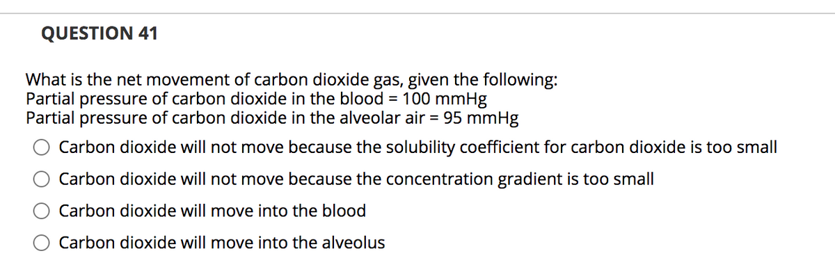 QUESTION 41
What is the net movement of carbon dioxide gas, given the following:
Partial pressure of carbon dioxide in the blood
Partial pressure of carbon dioxide in the alveolar air = 95 mmHg
= 100 mmHg
Carbon dioxide will not move because the solubility coefficient for carbon dioxide is too small
Carbon dioxide will not move because the concentration gradient is too small
Carbon dioxide will move into the blood
Carbon dioxide will move into the alveolus
