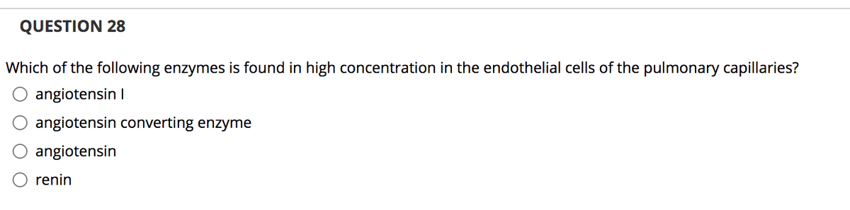 QUESTION 28
Which of the following enzymes is found in high concentration in the endothelial cells of the pulmonary capillaries?
angiotensin I
angiotensin converting enzyme
angiotensin
renin
