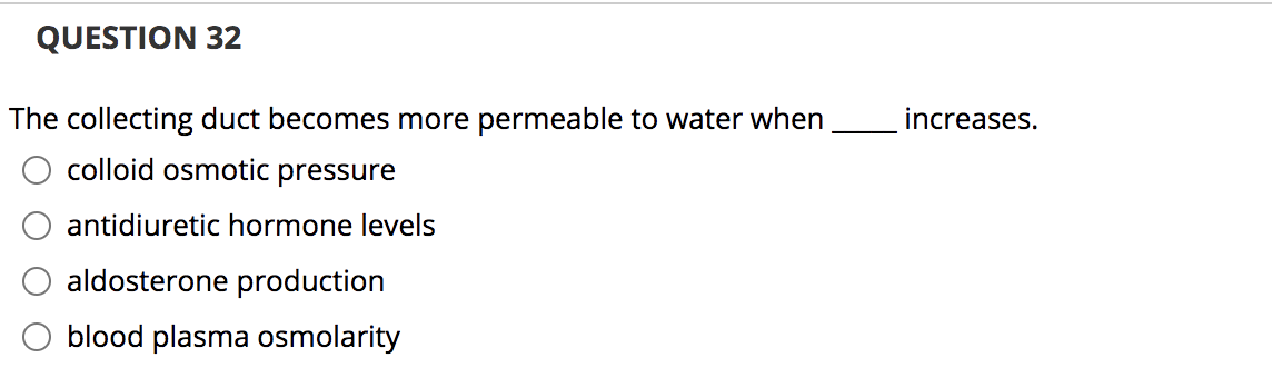 QUESTION 32
The collecting duct becomes more permeable to water when
increases.
colloid osmotic pressure
antidiuretic hormone levels
aldosterone production
blood plasma osmolarity
