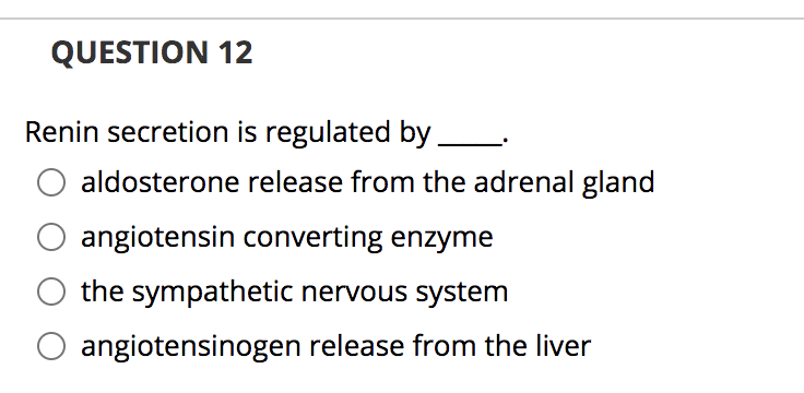 QUESTION 12
Renin secretion is regulated by.
aldosterone release from the adrenal gland
angiotensin converting enzyme
the sympathetic nervous system
angiotensinogen release from the liver
