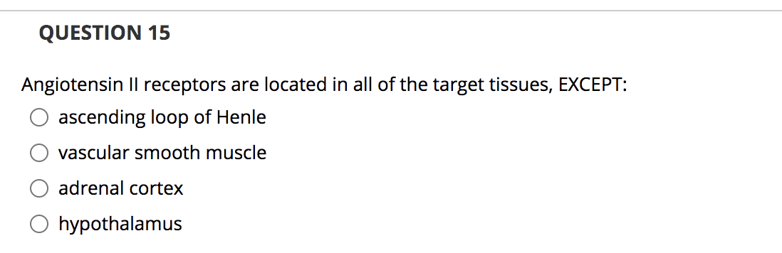 QUESTION 15
Angiotensin Il receptors are located in all of the target tissues, EXCEPT:
ascending loop of Henle
vascular smooth muscle
adrenal cortex
O hypothalamus
