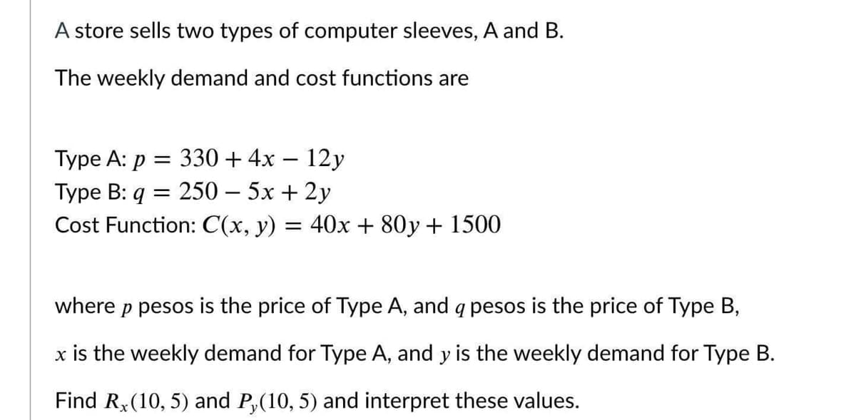 A store sells two types of computer sleeves, A and B.
The weekly demand and cost functions are
Type A: p = 330+4x – 12y
Type B: q = 250 – 5x + 2y
Cost Function: C(x, y) = 40x + 80y + 1500
where p pesos is the price of Type A, and q pesos is the price of Type B,
x is the weekly demand for Type A, and y is the weekly demand for Type B.
Find R,(10, 5) and P,(10, 5) and interpret these values.
