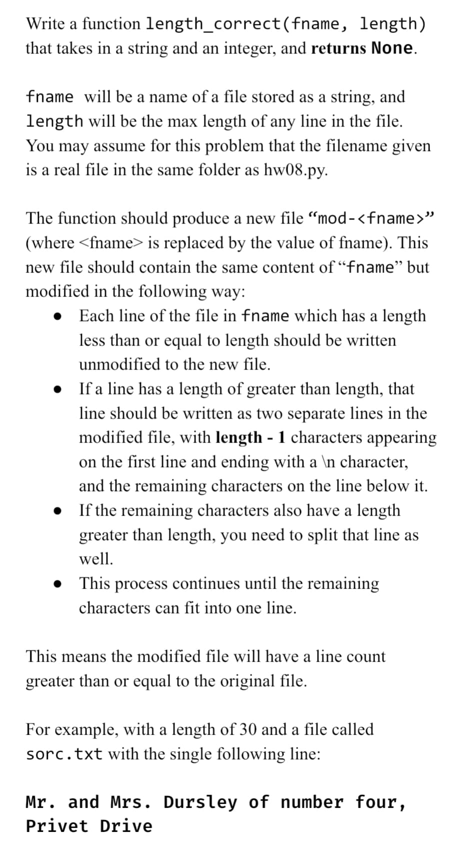 Write a function length_correct
(fname, length)
that takes in a string and an integer, and returns None.
fname will be a name of a file stored as a string, and
length will be the max length of any line in the file.
You may assume for this problem that the filename given
is a real file in the same folder as hw08.py.
The function should produce a new file "mod-<fname>"
(where <fname> is replaced by the value of fname). This
new file should contain the same content of "fname" but
modified in the following way:
Each line of the file in fname which has a length
less than or equal to length should be written
unmodified to the new file.
• If a line has a length of greater than length, that
line should be written as two separate lines in the
modified file, with length - 1 characters appearing
on the first line and ending with a \n character,
and the remaining characters on the line below it.
• If the remaining characters also have a length
greater than length, you need to split that line as
well.
• This process continues until the remaining
characters can fit into one line.
This means the modified file will have a line count
greater than or equal to the original file.
For example, with a length of 30 and a file called
sorc.txt with the single following line:
Mr. and Mrs. Dursley of number four,
Privet Drive