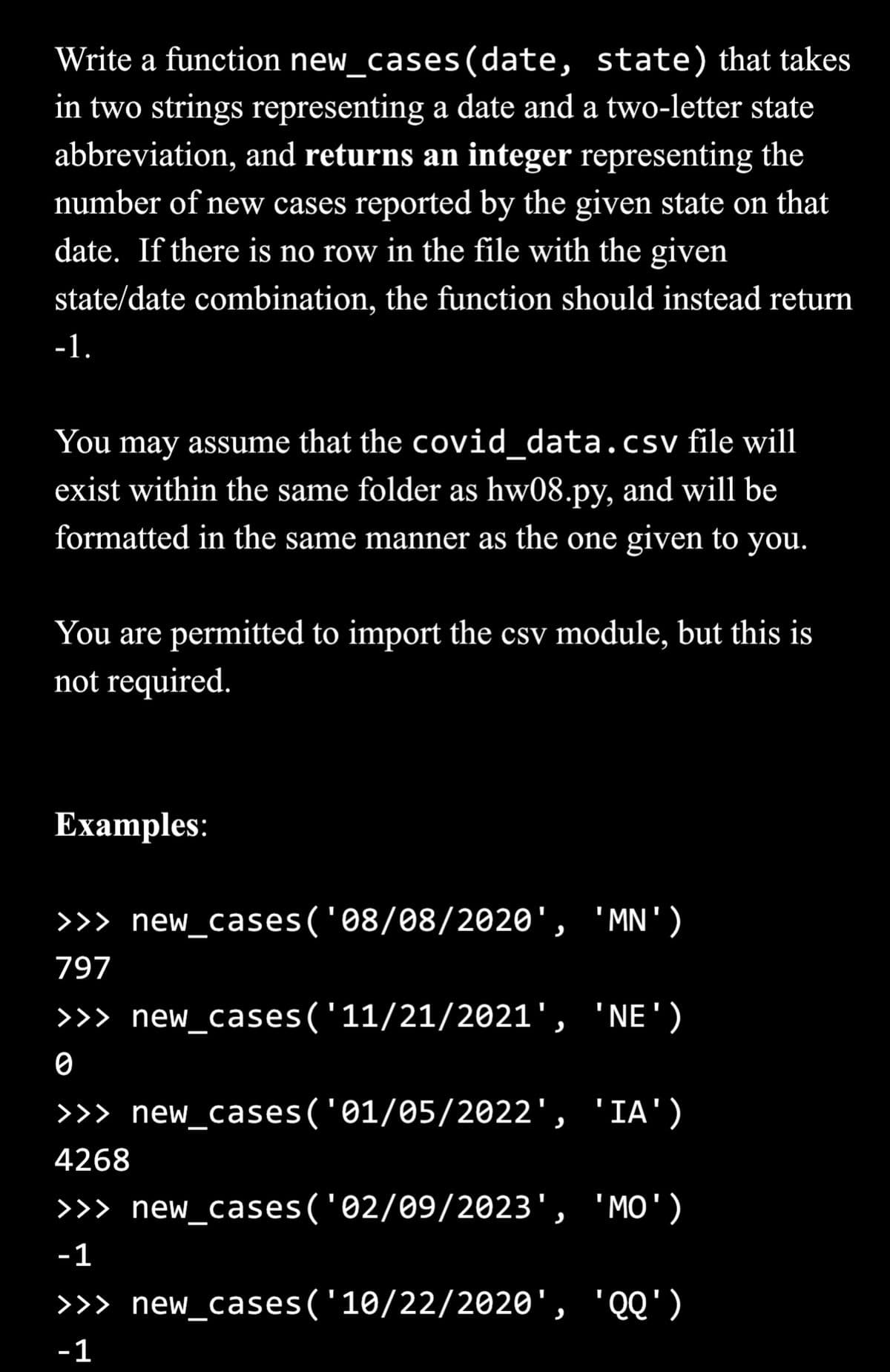 Write a function new_cases (date, state) that takes
in two strings representing a date and a two-letter state
abbreviation, and returns an integer representing the
number of new cases reported by the given state on that
date. If there is no row in the file with the given
state/date combination, the function should instead return
-1.
You may assume that the covid_data.csv file will
exist within the same folder as hw08.py, and will be
formatted in the same manner as the one given to you.
You are permitted to import the csv module, but this is
not required.
Examples:
>>> new_cases('08/08/2020', 'MN')
797
>>> new_cases ('11/21/2021', 'NE')
0
>>> new_cases('01/05/2022', 'IA')
4268
>>> new_cases('02/09/2023', 'MO')
-1
>>> new_cases ('10/22/2020', 'QQ')
-1