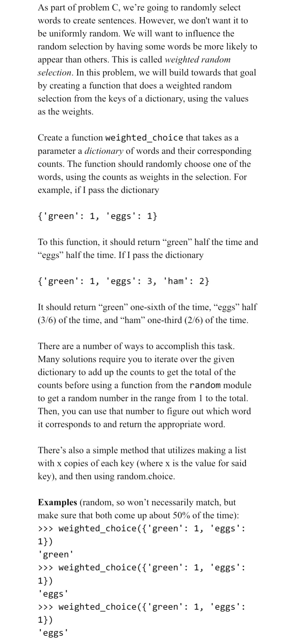 As part of problem C, we're going to randomly select
words to create sentences. However, we don't want it to
be uniformly random. We will want to influence the
random selection by having some words be more likely to
appear than others. This is called weighted random
selection. In this problem, we will build towards that goal
by creating a function that does a weighted random
selection from the keys of a dictionary, using the values
as the weights.
Create a function weighted_choice that takes as a
parameter a dictionary of words and their corresponding
counts. The function should randomly choose one of the
words, using the counts as weights in the selection. For
example, if I pass the dictionary
{'green': 1, 'eggs': 1}
To this function, it should return “green” half the time and
"eggs" half the time. If I pass the dictionary
{'green': 1, 'eggs': 3, 'ham': 2}
It should return "green" one-sixth of the time, "eggs" half
(3/6) of the time, and "ham" one-third (2/6) of the time.
There are a number of ways to accomplish this task.
Many solutions require you to iterate over the given
dictionary to add up the counts to get the total of the
counts before using a function from the random module
to get a random number in the range from 1 to the total.
Then, you can use that number to figure out which word
it corresponds to and return the appropriate word.
There's also a simple method that utilizes making a list
with x copies of each key (where x is the value for said
key), and then using random.choice.
Examples (random, so won't necessarily match, but
make sure that both come up about 50% of the time):
>>> weighted_choice({'green': 1, 'eggs':
1})
'green'
>>> weighted_choice({'green': 1,
1})
eggs':
'eggs'
>>> weighted_choice({'green': 1, 'eggs':
1})
'eggs'