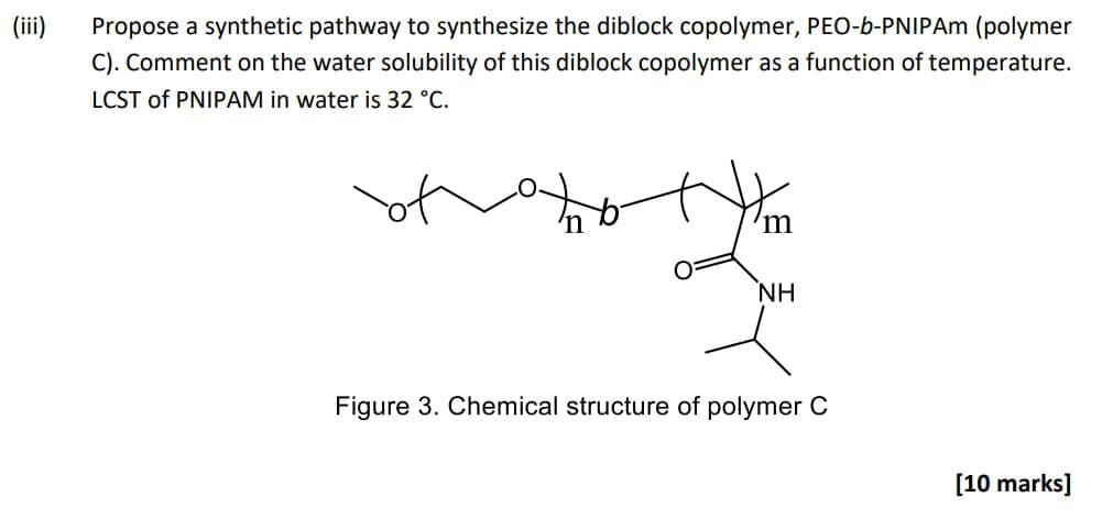 (iii)
Propose a synthetic pathway to synthesize the diblock copolymer, PEO-b-PNIPAM (polymer
C). Comment on the water solubility of this diblock copolymer as a function of temperature.
LCST of PNIPAM in water is 32 °C.
ΝΗ
Figure 3. Chemical structure of polymer C
[10 marks]