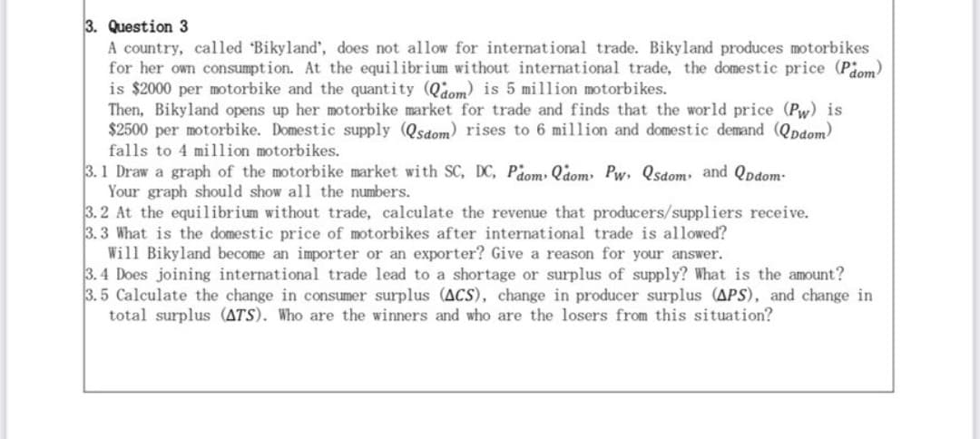 3. Question 3
A country, called 'Bikyland', does not allow for international trade. Bikyland produces motorbikes
for her own consumption. At the equilibrium without international trade, the domestic price (Pdom)
is $2000 per motorbike and the quantity (Qdom) is 5 million motorbikes.
Then, Bikyland opens up her motorbike market for trade and finds that the world price (Pw) is
$2500 per motorbike. Domestic supply (Qsdom) rises to 6 million and domestic demand (QDdom)
falls to 4 million motorbikes.
3.1 Draw a graph of the motorbike market with SC, DC, Pdom Qdom Pw, Qsdom and Qpdom-
Your graph should show all the numbers.
3.2 At the equilibrium without trade, calculate the revenue that producers/suppliers receive.
3.3 What is the domestic price of motorbikes after international trade is allowed?
Will Bikyland become an importer or an exporter? Give a reason for your answer.
3.4 Does joining international trade lead to a shortage or surplus of supply? What is the amount?
3.5 Calculate the change in consumer surplus (ACS), change in producer surplus (APS), and change in
total surplus (ATS). Who are the winners and who are the losers from this situation?