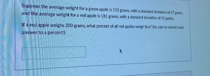 Suppose the average weight for a green apple is 153 grams, with a standard deviation of 27 grams,
and the average weight for a red apple is 181 grams, with a standard deviation of 42 grams.
If a red apple weighs 200 grams, what percent of all red apples weigh less? (be sure to convert your
answer to a percent!)