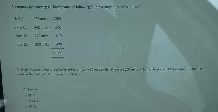 A company just starting business made the following four inventory purchases in June:
June 1
180 units
$380
June 101
240 units
600
June 15
240 units
610
June 28
200 units
490
$2080
A physical count of merchandise inventory on June 30 reveals that there are 200 units on hand. Using the LIFO inventory method, the
value of the ending inventory on June 30 is
O $1539.
O $541.
$1650.
O $430.