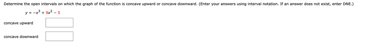 Determine the open intervals on which the graph of the function is concave upward or concave downward. (Enter your answers using interval notation. If an answer does not exist, enter DNE.)
y = -x' + 9x² – 5
concave upward
concave downward
