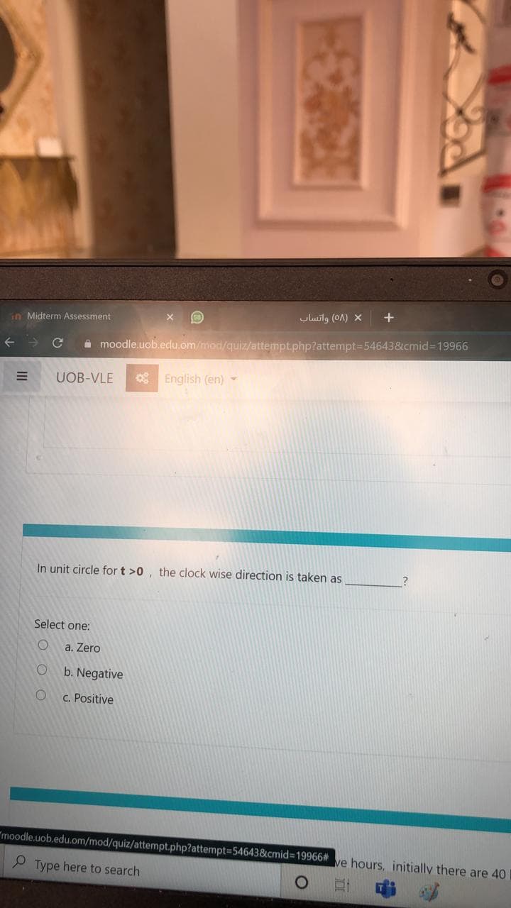 uluilg (OA) X
in Midterm Assessment
A moodle.uob.edu.om/mod/quiz/attempt.php?attempt=54643&cmid%3D19966
UOB-VLE
g English (en) -
In unit circle for t >0, the clock wise direction is taken as
Select one:
a. Zero
b. Negative
C. Positive
"moodle.uob.edu.om/mod/quiz/attempt.php?attempt=54643&cmid3D19966#
ve hours, initially there are 40
P Type here to search
O O
