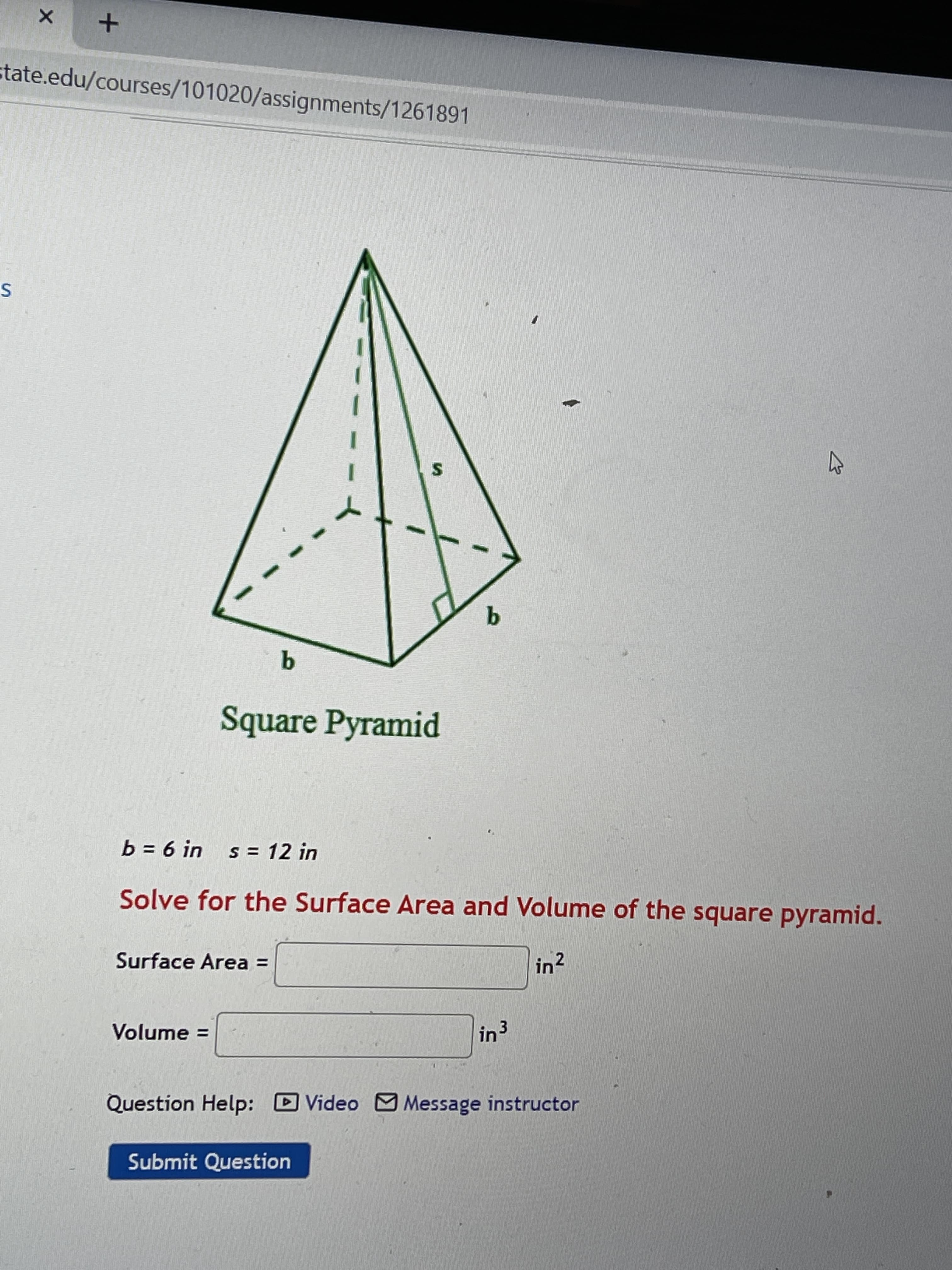 ### Square Pyramid Calculation

#### Problem Description
You are given a square pyramid with the following dimensions:
- Base length (\(b\)) = 6 inches
- Slant height (\(s\)) = 12 inches

The goal is to solve for the surface area and volume of the square pyramid.

#### Diagram Explanation
The provided diagram is a 3D representation of a square pyramid:
- The base (\(b\)) is a square with highlighted edges.
- The slant height (\(s\)) is the length from the top vertex perpendicular to the midpoint of an edge of the square base.
- The pyramid's height (\(h\)) is not explicitly given but can be calculated if needed.

#### Steps to Solve

1. **Surface Area Calculation:**
   The formula for the surface area (\(SA\)) of a square pyramid is:
   \[
   SA = b^2 + 2b \cdot s
   \]
   where:
   - \(b^2\) is the area of the square base.
   - \(2b \cdot s\) is the combined area of the four triangular faces.

2. **Volume Calculation:**
   The formula for the volume (\(V\)) of a square pyramid is:
   \[
   V = \frac{1}{3} b^2 \cdot h
   \]
   To find \(h\) (the height of the pyramid), use the Pythagorean Theorem in the right triangle formed by the height (\(h\)), half of the base length (\(\frac{b}{2}\)), and the slant height (\(s\)):
   \[
   s^2 = h^2 + \left(\frac{b}{2}\right)^2
   \]

   To solve for \(h\):
   \[
   h = \sqrt{s^2 - \left(\frac{b}{2}\right)^2}
   \]

Once you have the values, you can plug them into their respective formulas to find the surface area and volume.

#### Input Fields:
- **Surface Area**: 
  - A text box where the calculated surface area will be entered (in square inches).
- **Volume**: 
  - A text box where the calculated volume will be entered (in cubic inches).

#### Help Options:
- **Question Help**: 
  - Video: A video