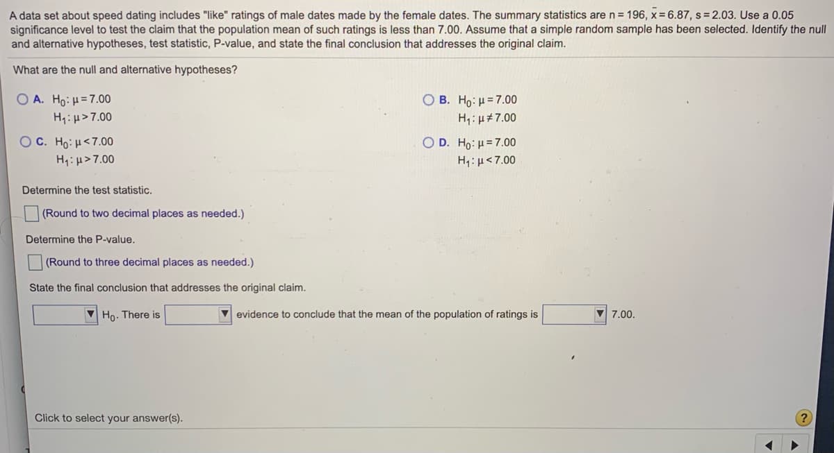 A data set about speed dating includes "like" ratings of male dates made by the female dates. The summary statistics aren= 196, x= 6.87, s=2.03. Use a 0.05
significance level to test the claim that the population mean of such ratings is less than 7.00. Assume that a simple random sample has been selected. Identify the null
and alternative hypotheses, test statistic, P-value, and state the final conclusion that addresses the original claim.
What are the null and alternative hypotheses?
O A. Ho: H=7.00
О В. Но: и-7.00
H: µ>7.00
H,:µ#7.00
O c. Ho : μ< 7.00
H:µ>7.00
O D. Ho: H = 7.00
H,: µ<7.00
Determine the test statistic.
(Round to two decimal places as needed.)
Determine the P-value.
(Round to three decimal places as needed.)
State the final conclusion that addresses the original claim.
Ho. There is
evidence to conclude that the mean of the population of ratings is
7.00.
Click to select your answer(s).
