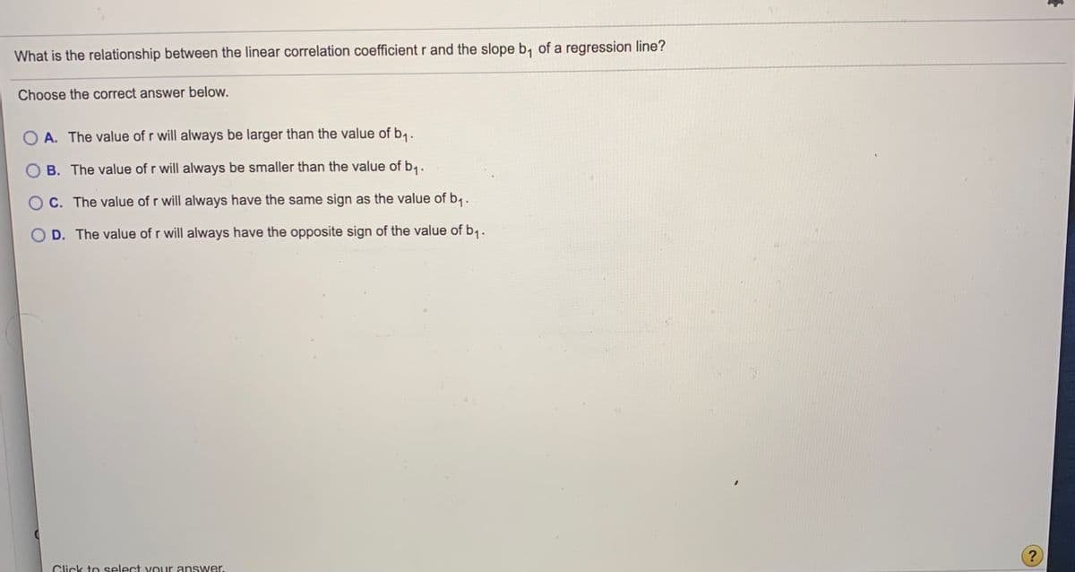 What is the relationship between the linear correlation coefficient r and the slope b, of a regression line?
Choose the correct answer below.
A. The value of r will always be larger than the value of b,.
B. The value of r will always be smaller than the value of b1.
O C. The value of r will always have the same sign as the value of b,.
O D. The value of r will always have the opposite sign of the value of b,.
Click to select v our ans wer.
