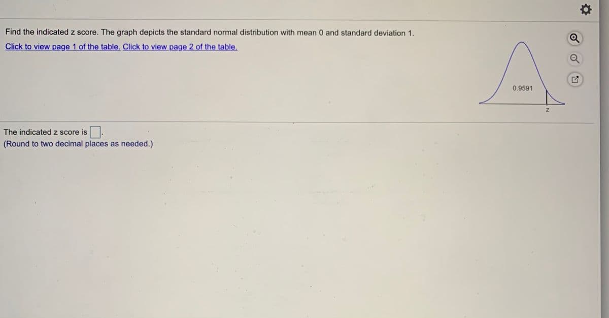 Find the indicated z score. The graph depicts the standard normal distribution with mean 0 and standard deviation 1.
Click to view page 1 of the table. Click to view page 2 of the table.
0.9591
The indicated z score is
(Round to two decimal places as needed.)
