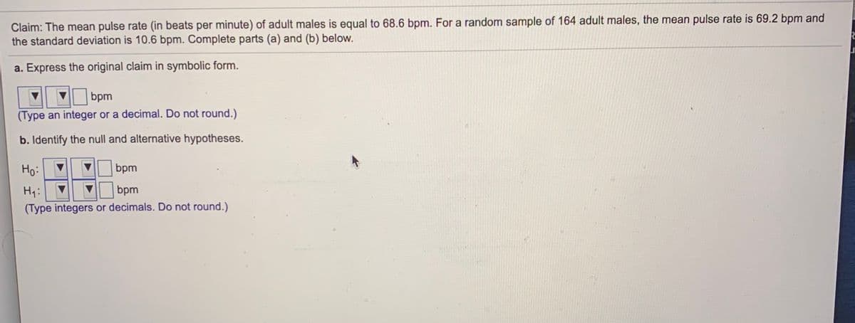 Claim: The mean pulse rate (in beats per minute) of adult males is equal to 68.6 bpm. For a random sample of 164 adult males, the mean pulse rate is 69.2 bpm and
the standard deviation is 10.6 bpm. Complete parts (a) and (b) below.
a. Express the original claim in symbolic form.
bpm
(Type an integer or a decimal. Do not round.)
b. Identify the null and alternative hypotheses.
Ho:
bpm
Hq:
bpm
(Type integers or decimals. Do not round.)
