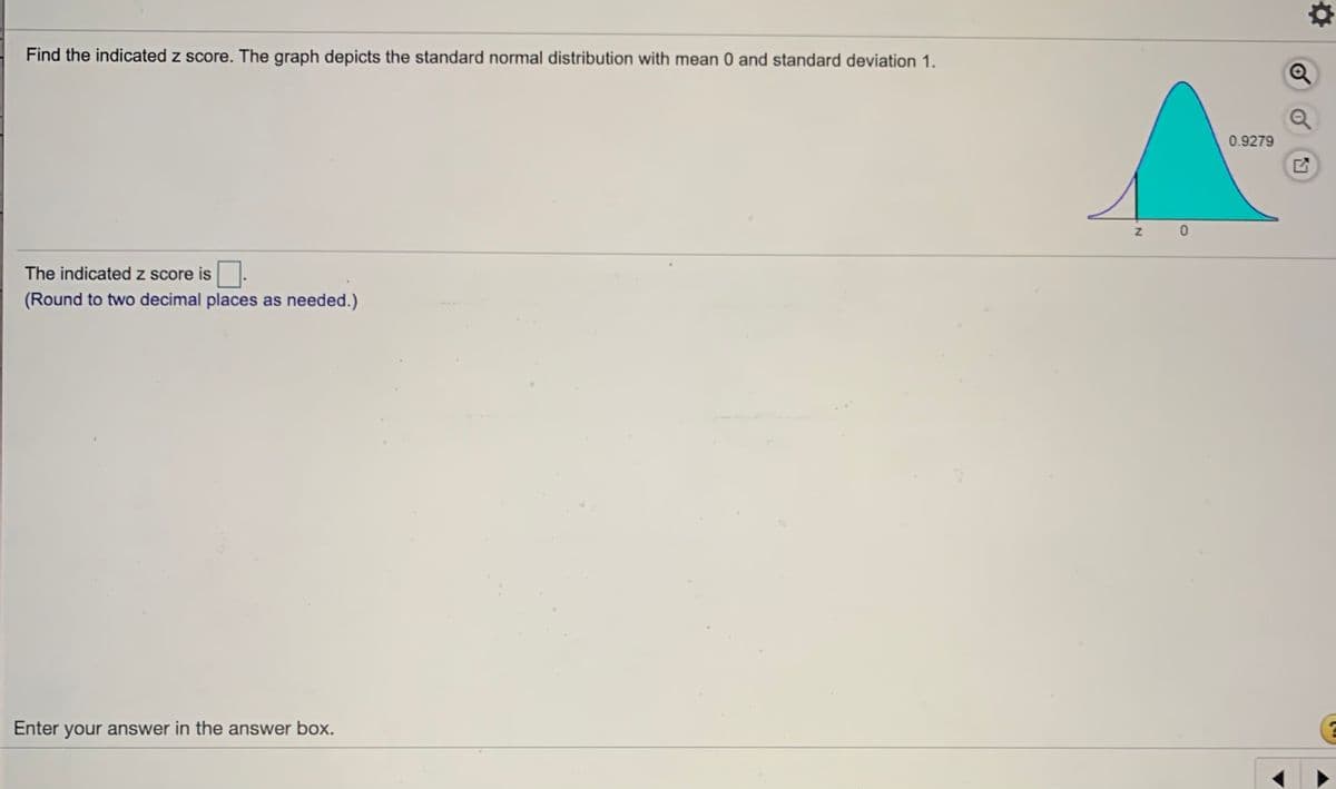 Find the indicated z score. The graph depicts the standard normal distribution with mean 0 and standard deviation 1.
0.9279
The indicated z score is
(Round to two decimal places as needed.)
Enter your answer in the answer box.
