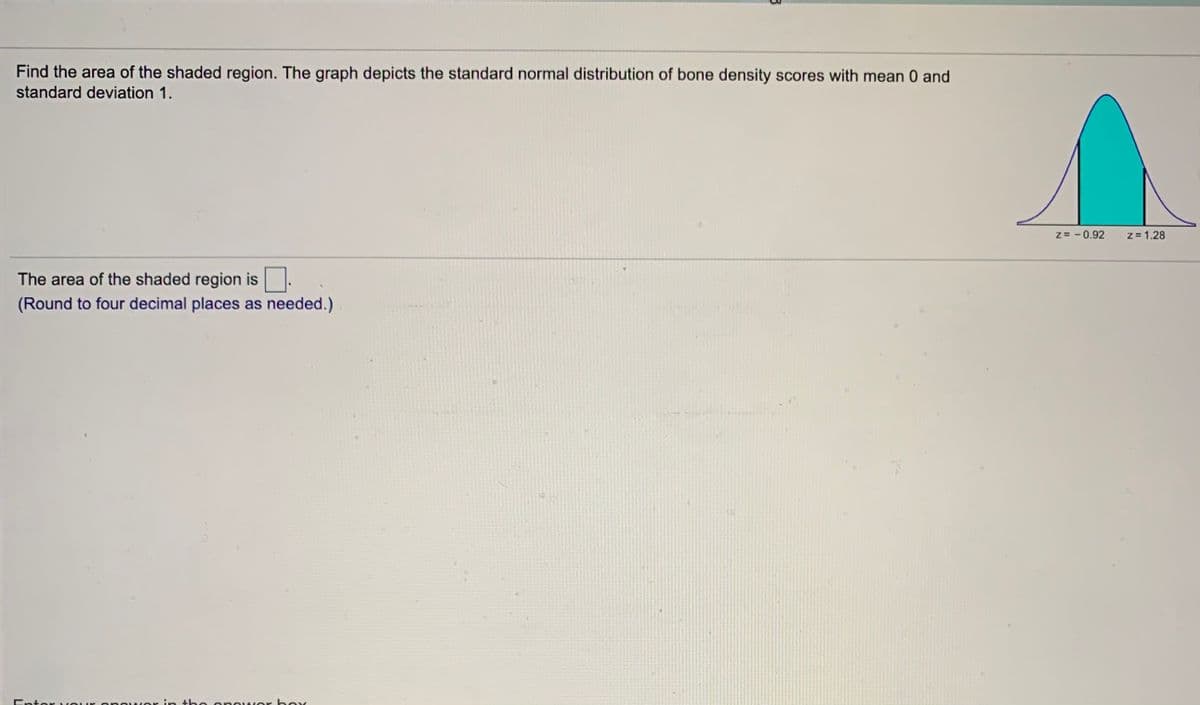 Find the area of the shaded region. The graph depicts the standard normal distribution of bone density scores with mean 0 and
standard deviation 1.
z= - 0.92
z= 1.28
The area of the shaded region is
(Round to four decimal places as needed.)
Entor vO
owOr i:n the enower boy
