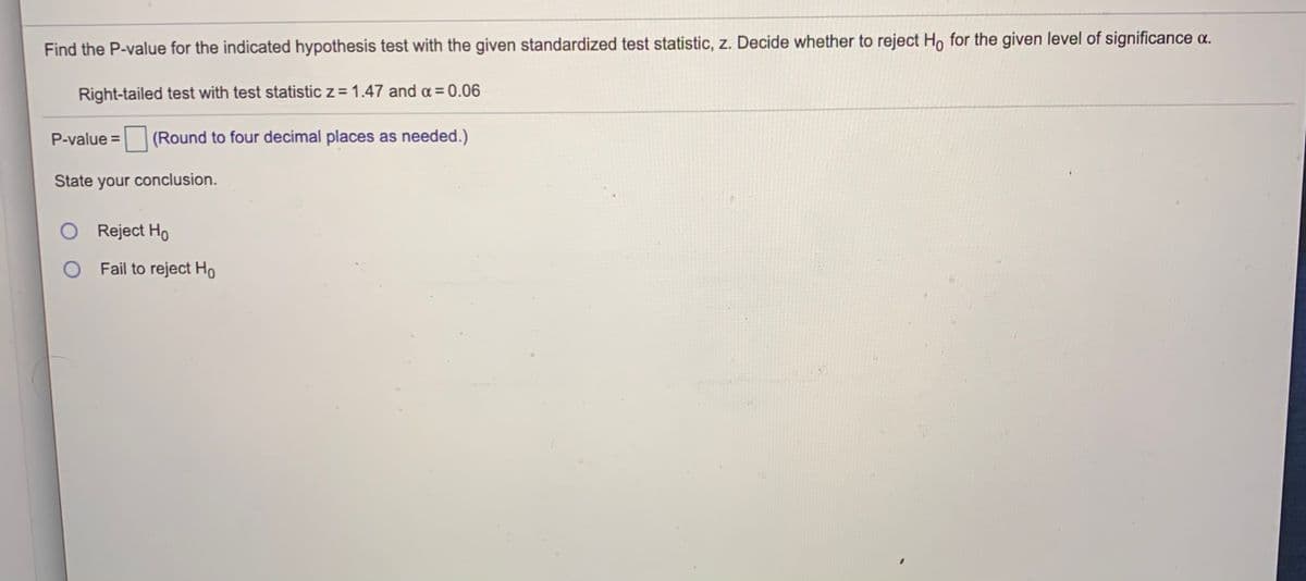 Find the P-value for the indicated hypothesis test with the given standardized test statistic, z. Decide whether to reject Ho for the given level of significance a.
Right-tailed test with test statistic z = 1.47 and a = 0.06
P-value = (Round to four decimal places as needed.)
State your conclusion.
Reject Ho
O Fail to reject Ho
