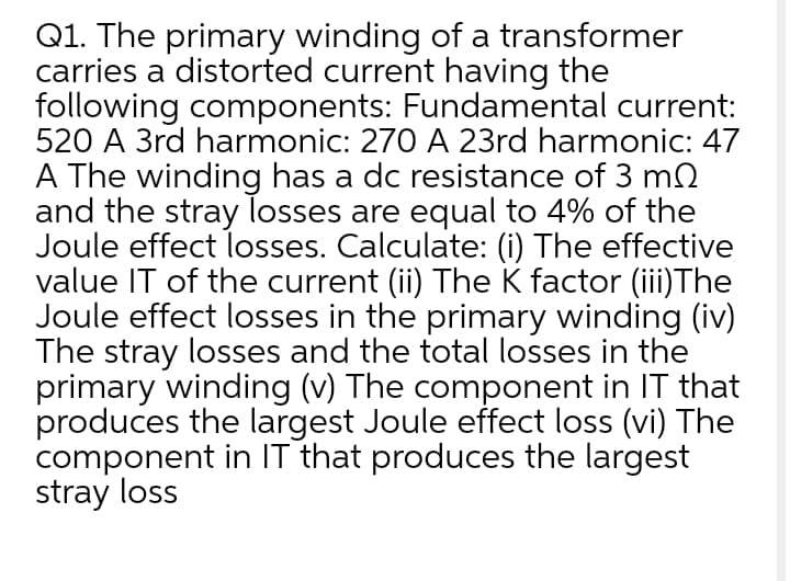 Q1. The primary winding of a transformer
carries a distorted current having the
following components: Fundamental current:
520 A 3rd harmonic: 270 A 23rd harmonic: 47
A The winding has a dc resistance of 3 m2
and the stray losses are equal to 4% of the
Joule effect losses. Calculate: (i) The effective
value IT of the current (ii) The K factor (iii)The
Joule effect losses in the primary winding (iv)
The stray losses and the total losses in the
primary winding (v) The component in IT that
produces the largest Joule effect loss (vi) The
component in IT that produces the largest
stray loss
