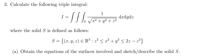 3. Calculate the following triple integral:
I
1
///₂√2+P+2
x² + y² + z²
where the solid S is defined as follows:
dxdydz
` = {(x, y, z) € R³ : z² ≤ x² + y² ≤ 2z − z²}
(a) Obtain the equations of the surfaces involved and sketch/describe the solid S.