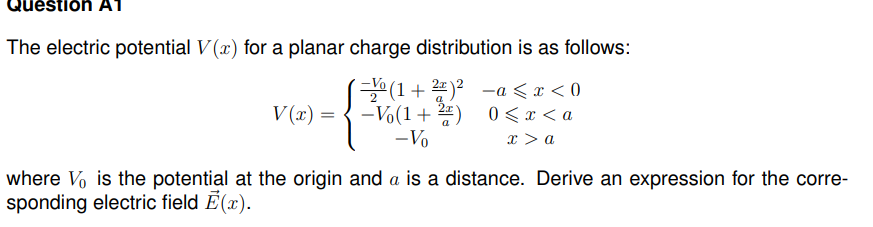 tion A1
The electric potential V(x) for a planar charge distribution is as follows:
(= (1 + 2)² =a< x < 0
-Vo(1+2) 0<x<a
- Vo
x > a
V(x) =
where Vo is the potential at the origin and a is a distance. Derive an expression for the corre-
sponding electric field Ē(x).