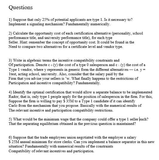 Questions
1) Suppose that only 25% of potential applicants are type 1. Is it necessary to?
Implement a signaling mechanism? Fundamentally numerically.
2) Calculate the opportunity cost of each certification alternative (personality, school
performance title, and university performance title), for each type
Seller. Hint: remember the concept of opportunity cost. It could be found in the
Need to compare two alternatives for a certificate level and vendor type.
3) Write in algebraic terms the incentive compatibility constraints and
Of participation. Denote co (y) the cost of a type 0 salesperson and ci (y) the cost of a
Type 1 vendor, where y represents in generic form the different alternatives – i.e. y =
1test, acting school, university. Also, consider that the salary paid by the
Firm that you advise your sellers is w. What finally happens to the restrictions of
Participation and incentive compatibility? Fundamentally.
4) Identify the optimal certification that would allow a separate balance to be implemented
Rador; that is, only type 1 people apply for the position of salesperson in the firm. For this,
Suppose the firm is willing to pay $ 35M to a Type 1 candidate if it can identify
Carlo from the mechanism that you propose. Basically with the numerical results of
The relevant incentive and participation compatibility restrictions.
5) What would be the minimum wage that the company could offer a type 1 seller kuch?
That the separating equilibrium obtained in the previous question is maintained?
6) Suppose that the trade employees union negotiated with the employer a salary
$ 25M annual minimum for store clerks. Can you implement a balance separator in this new
situation? Fundamentally with numerical results of the constraints
Compatibility of relevant incentives and participation.
