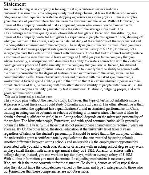 Statement
An online clothing sales company is looking to set up a customer service in-house
customer. Because this is the company's only marketing channel, it takes that those who receive
telephone or chat inquiries recreate the shopping experience in a store physical. This is complex
given the lack of personal interaction between the customer and the seller. Without However, the
owner of the company considered that a competent person who knows how to 'connect' with
customers, has the potential to generate twice the sales of the average store clerk. The
The challenge is that this quality is not observable at first glance. Faced with this difficulty, the
owner of the company contacted him given his experience in people management. You, showing off
what you learned in the course, carry out a detailed study of the conditions of the labor market and
the competitive environment of the company. The analysis yields two results main. First, you have
identified that an average apparel salesperson earns an annual salary of $ 15M., However, not all
salespeople have the skills soft to connect with customers. Those that fail to connect would produce
a volume of online sales that would leave earnings of $ 10M per year to the company that you
advise. Secondly, a salesperson who does have the ability to create a connection with the customer
could generate profits of $ 40M annually for the company that you advise. Second, his detailed
analysis of the psychology of virtual sales allowed him to identify that the ability to connect with
the client is correlated to the degree of histrionics and extroversion of the seller, as well as his
communication skills. These characteristics are not manifest with the naked eye, moreover, a
worker would have to spend a whole year in the firm so that it is certain whether it possesses them
or not. Because of this, he came up with two alternatives to identify to people with these skills. One
of them is to require a validity personality test international. Histrionic, outgoing people, and with
good communication skills
i This can be interpreted 23 a market wage.
They would pass without the need to study. However, this type of test is not infallible since a
A person without these skills could study 6 months and still pass it. The other altemative is that,
to be considered, the applicant has a qualification Formal in theatrical performance. In Chile,
training in acting can be obtained in schools of Acting or in universities. The time it takes to
obtain a formal qualification (title) in an Acting school depends on the talent and personality of
the student. The histrionic people, Extroverts, and with good communication skills generally
obtain the title in 1 year, While those that do not present these characteristics require 3 years on
average. By On the other hand, theatrical education at the university level takes 3 years
regardless of talent or the student's personality. It should be noted that in the third year of study,
the universities grant a certificate totally equivalent to the one awarded by acting schools.
Another difference between acting schools and universities is the employment opportunities
associated with you add to each one. An actor or actress with an acting school degree may work
in plays small theater, with an average annual salary of $ 18M. An actor or actress with a
college degree, instead, you can work on top-tier plays, with an average salary of $ 50M
With all this information you must detemine if a signaling mechanism is necessary and,
If so, which is the most convenient for the signature. To do this, denote as seller type 0 those
who they do not have the competencies valued by the firm, and type 1 salesperson to those who
do. Remember that these competencies are not observable.
