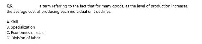 Q6.
- a term referring to the fact that for many goods, as the level of production increases,
the average cost of producing each individual unit declines.
A. Skill
B. Specialization
C. Economies of scale
D. Division of labor
