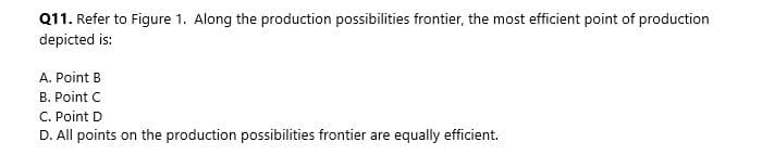 Q11. Refer to Figure 1. Along the production possibilities frontier, the most efficient point of production
depicted is:
A. Point B
B. Point C
C. Point D
D. All points on the production possibilities frontier are equally efficient.
