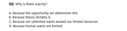 Q3. Why is there scarcity?
A. Because the opportunity set determines this.
B. Because theory dictates it.
C. Because our unlimited wants exceed our limited resources
D. Because human wants are limited.
