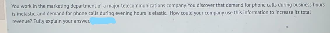 You work in the marketing department of a major telecommunications company. You discover that demand for phone calls during business hours
is inelastic, and demand for phone calls during evening hours is elastic. How could your company use this information to increase its total
revenue? Fully explain your answer.
