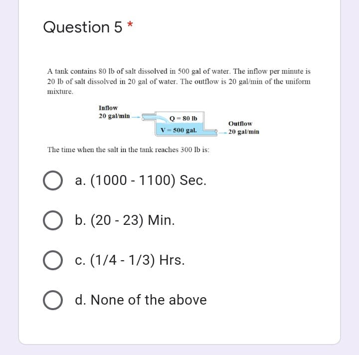 Question 5 *
A tank contains 80 Ib of salt dissolved in 500 gal of water. The inflow per minute is
20 lb of salt dissolved in 20 gal of water. The outflow is 20 gal/min of the uniform
mixture.
Inflow
20 gal/min
Q = 80 lb
V = 500 gal.
Outflow
- 20 gal/min
The time when the salt in the tank reaches 300 lb is:
a. (1000 - 1100) Sec.
O b. (20 - 23) Min.
O c. (1/4 - 1/3) Hrs.
O d. None of the above
