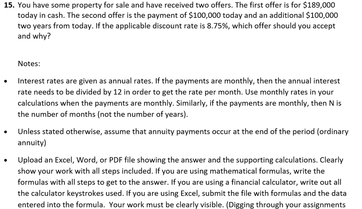 15. You have some property for sale and have received two offers. The first offer is for $189,000
today in cash. The second offer is the payment of $100,000 today and an additional $100,000
two years from today. If the applicable discount rate is 8.75%, which offer should you accept
and why?
●
●
Notes:
Interest rates are given as annual rates. If the payments are monthly, then the annual interest
rate needs to be divided by 12 in order to get the rate per month. Use monthly rates in your
calculations when the payments are monthly. Similarly, if the payments are monthly, then N is
the number of months (not the number of years).
Unless stated otherwise, assume that annuity payments occur at the end of the period (ordinary
annuity)
Upload an Excel, Word, or PDF file showing the answer and the supporting calculations. Clearly
show your work with all steps included. If you are using mathematical formulas, write the
formulas with all steps to get to the answer. If you are using a financial calculator, write out all
the calculator keystrokes used. If you are using Excel, submit the file with formulas and the data
entered into the formula. Your work must be clearly visible. (Digging through your assignments