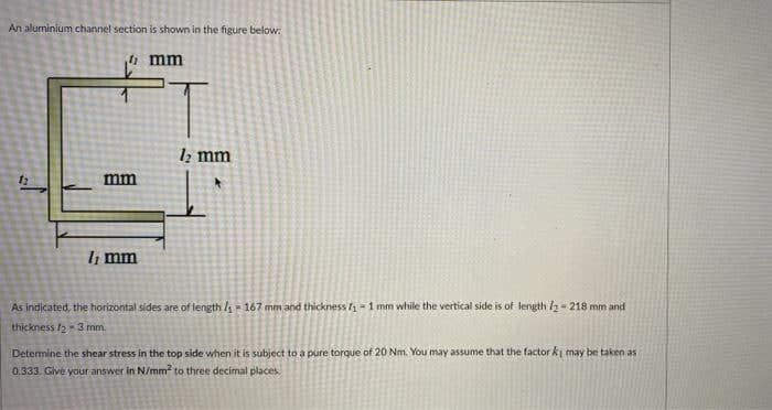 An aluminium channel section is shown in the figure below:
mm
1z mm
mm
li mm
As indicated, the horizontal sides are of length / = 167 mm and thickness 1 - 1 mm while the vertical side is of length l2 - 218 mm and
thickness /2 3 mm.
Determine the shear stress in the top side when it is subject to a pure torque of 20 Nm. You may assume that the factor ki may be taken as
0.333. Give your answer in N/mm? to three decimal places.
