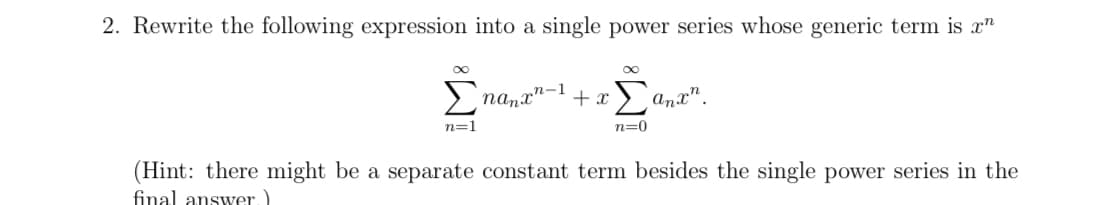 **Problem 2:**

Rewrite the following expression into a single power series whose generic term is \( x^n \):

\[
\sum_{n=1}^{\infty} n a_n x^{n-1} + x \sum_{n=0}^{\infty} a_n x^n.
\]

*(Hint: there might be a separate constant term besides the single power series in the final answer.)*