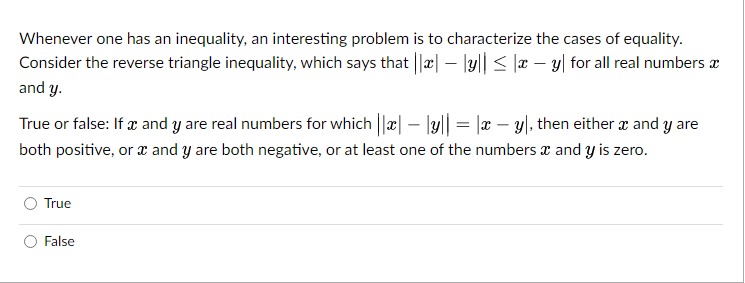 -
Whenever one has an inequality, an interesting problem is to characterize the cases of equality.
Consider the reverse triangle inequality, which says that ||*| — |y|| ≤ x - y for all real numbers
and y.
True or false: If x and y are real numbers for which || | — |y|| = |x - y), then either x and y are
both positive, or x and y are both negative, or at least one of the numbers and y is zero.
True
False