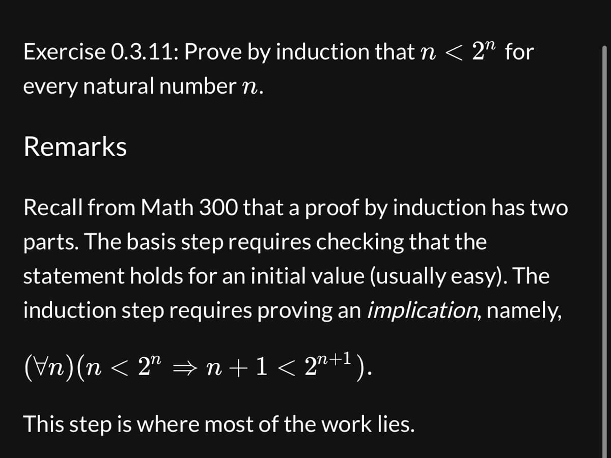 Exercise 0.3.11: Prove by induction that n < 2n for
every natural number n.
Remarks
Recall from Math 300 that a proof by induction has two
parts. The basis step requires checking that the
statement holds for an initial value (usually easy). The
induction step requires proving an implication, namely,
(Vn)(n < 2″ ⇒n+1 < 2n+1).
This step is where most of the work lies.