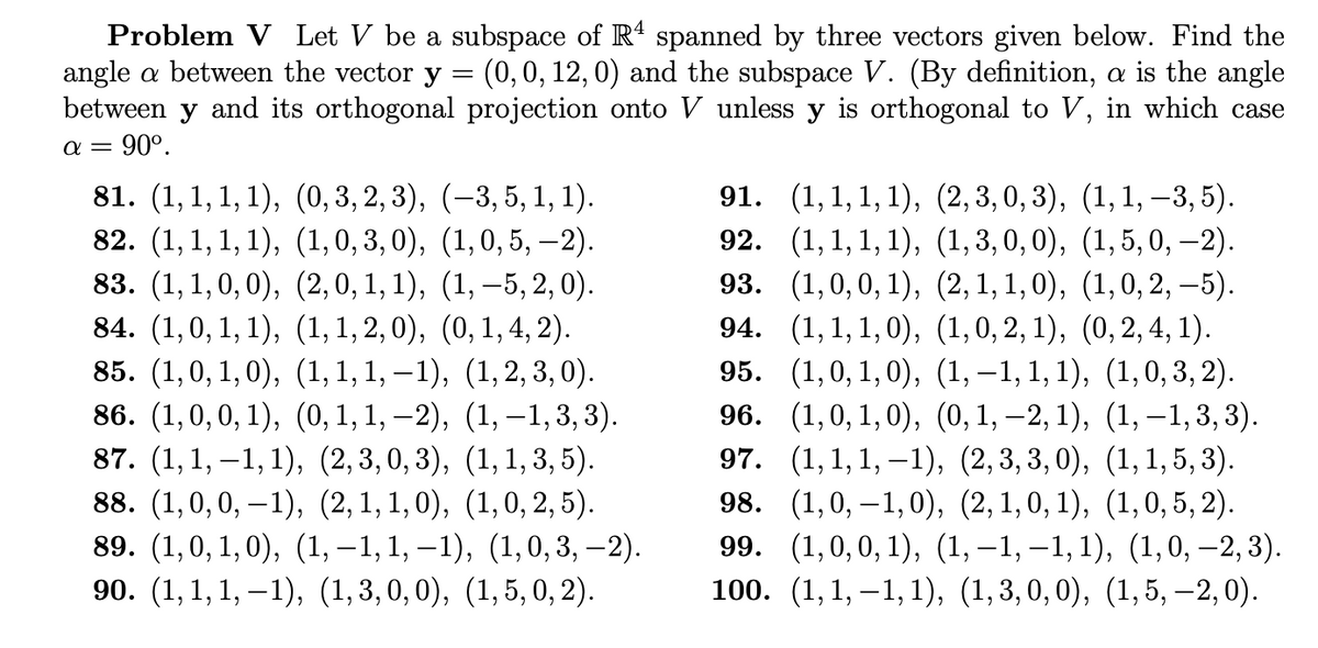 Problem V Let V be a subspace of R4 spanned by three vectors given below. Find the
angle a between the vector y = (0, 0, 12, 0) and the subspace V. (By definition, a is the angle
between y and its orthogonal projection onto V unless y is orthogonal to V, in which case
α= 90⁰.
81. (1,1, 1, 1), (0, 3, 2, 3),
82. (1,1,1,1), (1,0,3,0),
83. (1,1,0,0), (2,0,1,1),
84. (1,0, 1, 1), (1, 1,2,0),
85. (1,0, 1,0),
(1, 1, 1,−1),
(1, 2, 3, 0).
86. (1,0,0,1), (0, 1, 1, −2),
(1, —1, 3, 3).
87. (1,1,−1, 1), (2,3,0,3),
(1, 1, 3, 5).
88. (1,0,0,−1), (2,1,1,0), (1, 0, 2, 5).
89. (1,0,1,0), (1,−1,1,−1), (1, 0, 3, —2).
90. (1,1,1,−1), (1,3,0,0), (1,5, 0, 2).
(−3, 5, 1, 1).
(1,0, 5, —2).
(1, −5, 2, 0).
(0, 1, 4, 2).
91. (1,1,1,1), (2,3,0,3), (1,1, −3, 5).
(1, 1, 1, 1), (1,3, 0, 0),
92.
(1,5, 0, -2).
(1,0,0,1), (2, 1, 1,0),
(1,0, 2, –5).
(1, 1, 1,0), (1, 0, 2, 1),
(0, 2, 4, 1).
95.
(1,0,1,0), (1,−1, 1, 1),
96.
(1,0,1,0), (0, 1, −2, 1),
(1,−1, 3, 3).
97.
(1,1,1,−1), (2,3,3,0), (1,1,5, 3).
98. (1,0,−1,0), (2,1,0,1), (1,0, 5, 2).
99. (1,0,0,1), (1,−1,−1, 1), (1, 0, −2, 3).
100. (1,1,-1, 1), (1,3,0,0), (1, 5, -2,0).
93.
94.
(1,0,3,2).