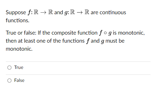 Suppose f: R→ R and g: R → R are continuous
functions.
True or false: If the composite function fog is monotonic,
then at least one of the functions f and g must be
monotonic.
O True
False