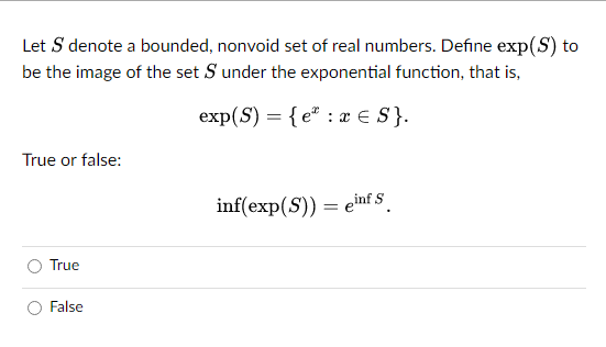 Let S denote a bounded, nonvoid set of real numbers. Define exp(S) to
be the image of the set S under the exponential function, that is,
exp(S) = {e: x = S}.
True or false:
True
False
inf(exp(S)) = einf S