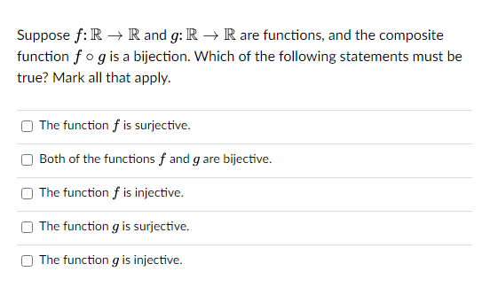 Suppose f: R → R and g: R → R are functions, and the composite
function fog is a bijection. Which of the following statements must be
true? Mark all that apply.
The function f is surjective.
Both of the functions f and g are bijective.
The function f is injective.
The function g is surjective.
The function g is injective.