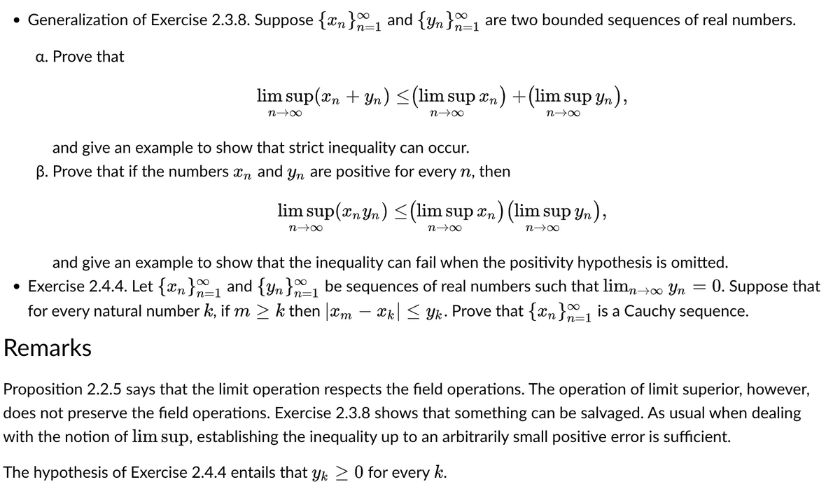 • Generalization of Exercise 2.3.8. Suppose {n}a_1 and {yn}_1 are two bounded sequences of real numbers.
a. Prove that
lim sup(n + yn) ≤ (lim sup n) + (lim sup yn),
n→∞
n→∞
n→∞
and give an example to show that strict inequality can occur.
B. Prove that if the numbers in and yn are positive for every n, then
lim sup(nyn) ≤(lim sup xn) (lim sup yn),
n→∞
n→→∞
n→∞
and give an example to show that the inequality can fail when the positivity hypothesis is omitted.
=
• Exercise 2.4.4. Let {xn}_1 and {Yn}~1 be sequences of real numbers such that limn→∞ Yn 0. Suppose that
for every natural number k, if m ≥ k then xm xk| ≤ Yk. Prove that {n}_1 is a Cauchy sequence.
Remarks
Proposition 2.2.5 says that the limit operation respects the field operations. The operation of limit superior, however,
does not preserve the field operations. Exercise 2.3.8 shows that something can be salvaged. As usual when dealing
with the notion of lim sup, establishing the inequality up to an arbitrarily small positive error is sufficient.
The hypothesis of Exercise 2.4.4 entails that yk ≥ 0 for every k.