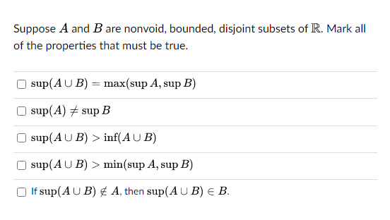 Suppose A and B are nonvoid, bounded, disjoint subsets of R. Mark all
of the properties that must be true.
sup(AUB) = max(sup A, sup B)
sup(A) + sup B
sup(AUB) > inf(AUB)
sup(AUB) > min(sup A, sup B)
□ If sup(AUB) & A, then sup(AUB) = B.