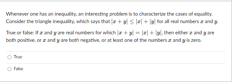 Whenever one has an inequality, an interesting problem is to characterize the cases of equality.
Consider the triangle inequality, which says that x + y ≤ x + y for all real numbers x and y.
True or false: If x and y are real numbers for which x + y = |x|+|y, then either x and y are
both positive, or x and y are both negative, or at least one of the numbers x and y is zero.
True
False