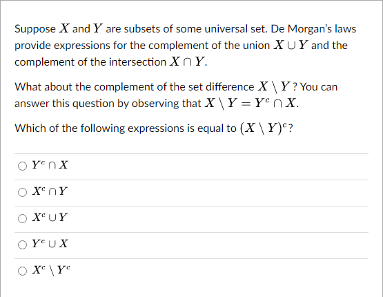 Suppose X and Y are subsets of some universal set. De Morgan's laws
provide expressions for the complement of the union XUY and the
complement of the intersection XnY.
What about the complement of the set difference XY? You can
answer this question by observing that X\ Y = Yen X.
Which of the following expressions is equal to (X\Y)<?
Yen X
X ΠΥ
XUY
YUX
X^ \ Y°