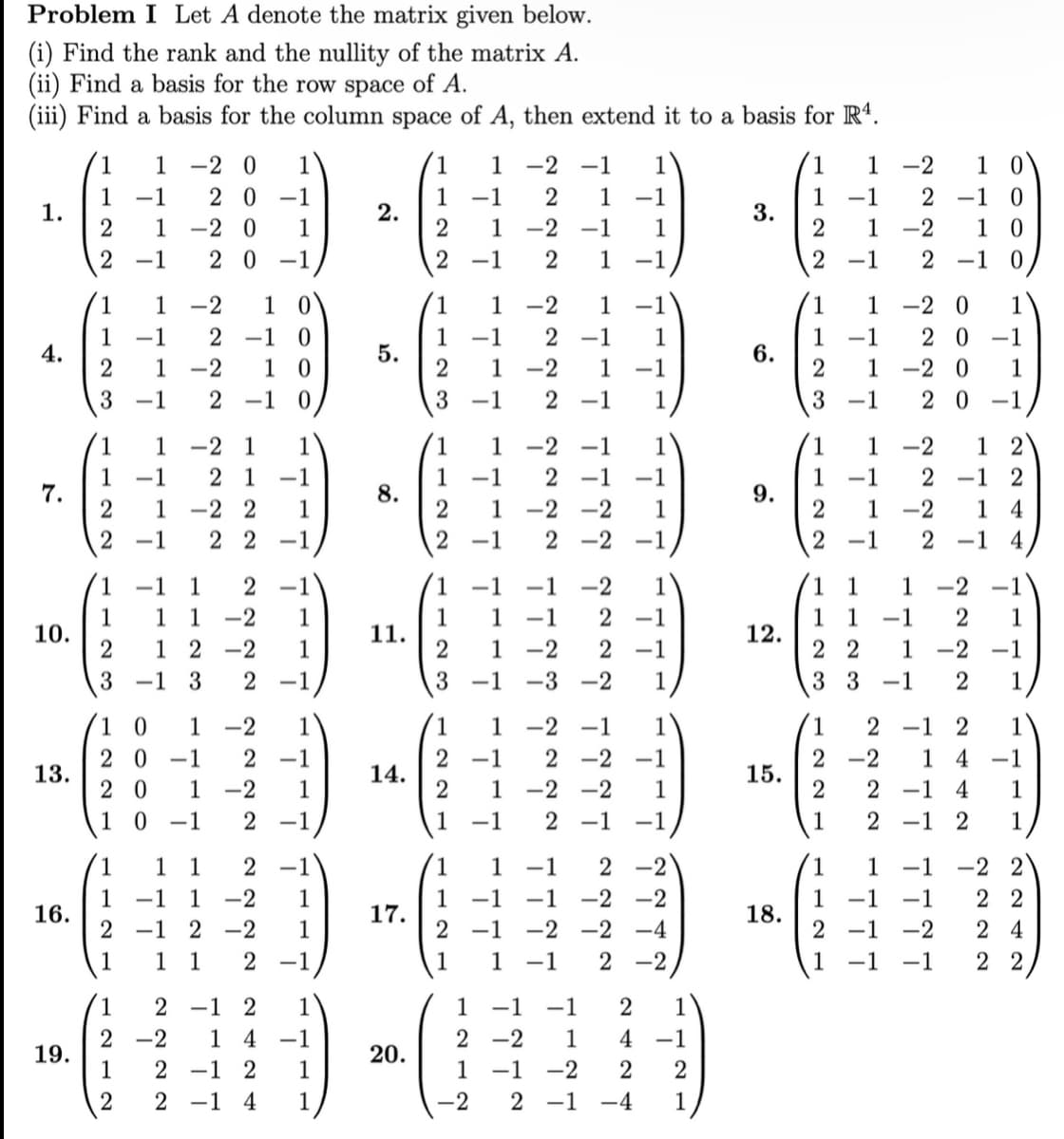 Problem I Let A denote the matrix given below.
(i) Find the rank and the nullity of the matrix A.
(ii) Find a basis for the row space of A.
(iii) Find a basis for the column space of A, then extend it to a basis for R4.
1
1.
4.
7.
10.
13.
16.
19.
1
1 -1
2
1
2
-1
1
-2 10
1
2 -1 0
-1
2 1 -2 10
3
-1
2 -1
1
2
1 -2 0 1
20 -1
-20 1
20 -1
1
1
1
-1
2 1 -1
1 -2 2 1
22 -1
-1
-2 1
-1 1 2
1 1 -2 1
1 2-2 1
2
3 -1 3 2 -1
10 1 -2
20-1 2 -1
20 1 -2
1 0 -1 2
1 1 2
1 -1 1 -2 1
2-1 2-2 1
1 2 -1
1
1
2
2-2
1
2
1 2 1
14 -1
2 -1 2 1
2 -1 4 1
2.
5.
8.
11.
14.
17.
20.
1
1 -2 -1
1
-1
2 1 -2 -1
-1 2 1
1
1
1-2 1
1 -1 2 -1 1
2 1 -2 1
-1
3
-1
2 -1
123
----
1
-1
1
-1
1 -1
1
1
1
-2
-1
2 1 -1
1
1
7
1 -2 2-1
-3-2 1
1 1
2 -1
2 1 -2 -2
1 -1
2 -1
1
2-2
-2 -1
2-1
-1
-2 -2 1
2-2 -1
777
-1 -2 1
-1 2 -1
-2 -1
-1
-1 -2 -2
-1 -2 -2 -4
1 -1 2 -2
2-2 -1
1
-1
-1 -1
1
-1 -2 2
2 1
4 -1
2
2-1 -4 1
3.
6.
9.
12.
15.
18.
10
1-2
-1 2 -1 0
-2 10
2 -1 0
2 1
2
-1
1
1 -1
2
3
-2 0 1
20-1
1 -2 0 1
2 0 -1
-1
1-2 1 2
-1 2 1 2
1
1
2 1 -2
2
14
-1 2 -1 4
1
1
1
-1
33-1
1
2-2 1
22 1 -2 -1
2 2-1
1
2222 2442
2 -1
-1
2 -1 2 1
1 -1
1
-1 -1
2 -1 -2
-1
1
1
4-1
1
1
-22
22
24
22